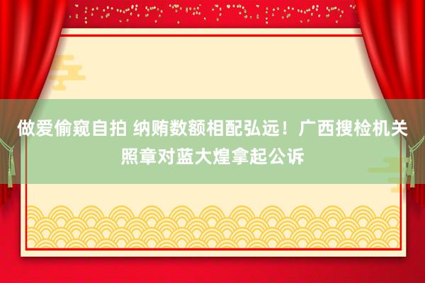 做爱偷窥自拍 纳贿数额相配弘远！广西搜检机关照章对蓝大煌拿起公诉