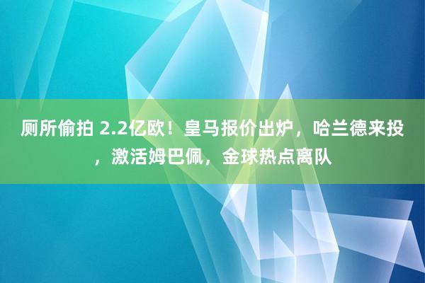 厕所偷拍 2.2亿欧！皇马报价出炉，哈兰德来投，激活姆巴佩，金球热点离队