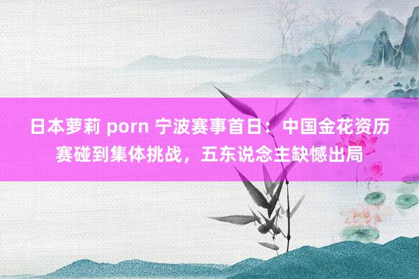 日本萝莉 porn 宁波赛事首日：中国金花资历赛碰到集体挑战，五东说念主缺憾出局