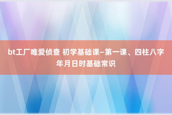 bt工厂唯爱侦查 初学基础课—第一课、四柱八字年月日时基础常识