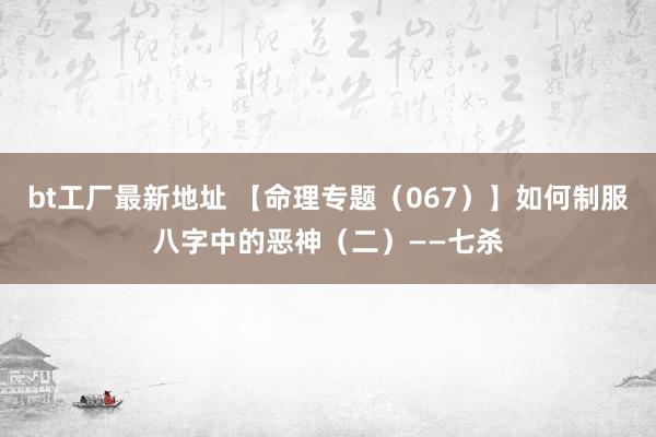 bt工厂最新地址 【命理专题（067）】如何制服八字中的恶神（二）——七杀