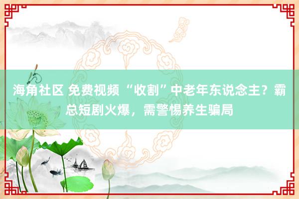 海角社区 免费视频 “收割”中老年东说念主？霸总短剧火爆，需警惕养生骗局