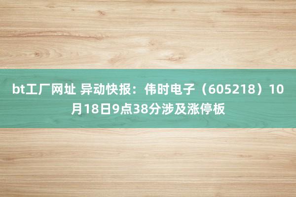 bt工厂网址 异动快报：伟时电子（605218）10月18日9点38分涉及涨停板