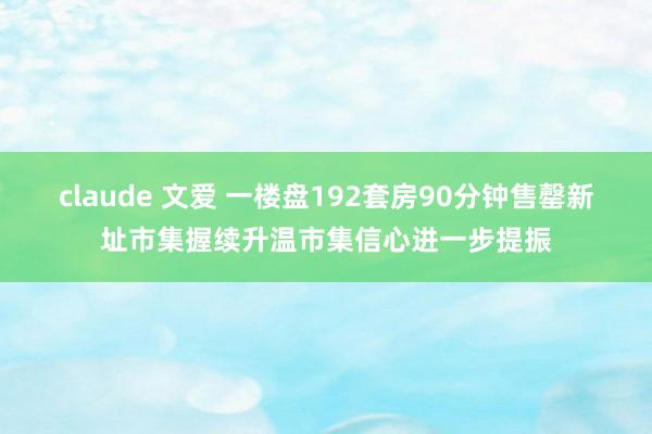 claude 文爱 一楼盘192套房90分钟售罄新址市集握续升温市集信心进一步提振