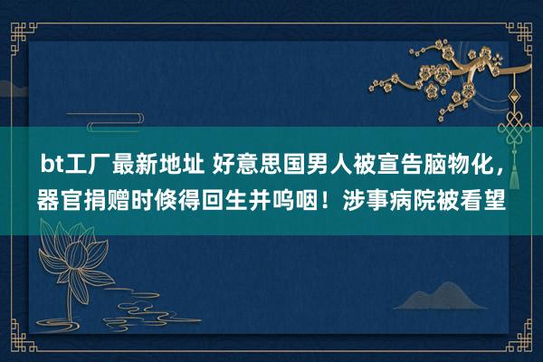 bt工厂最新地址 好意思国男人被宣告脑物化，器官捐赠时倏得回生并呜咽！涉事病院被看望