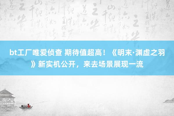 bt工厂唯爱侦查 期待值超高！《明末·渊虚之羽》新实机公开，来去场景展现一流