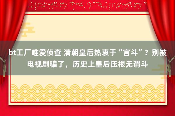 bt工厂唯爱侦查 清朝皇后热衷于“宫斗”？别被电视剧骗了，历史上皇后压根无谓斗