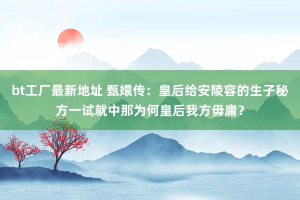 bt工厂最新地址 甄嬛传：皇后给安陵容的生子秘方一试就中那为何皇后我方毋庸？