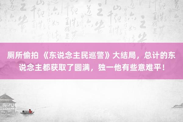 厕所偷拍 《东说念主民巡警》大结局，总计的东说念主都获取了圆满，独一他有些意难平！