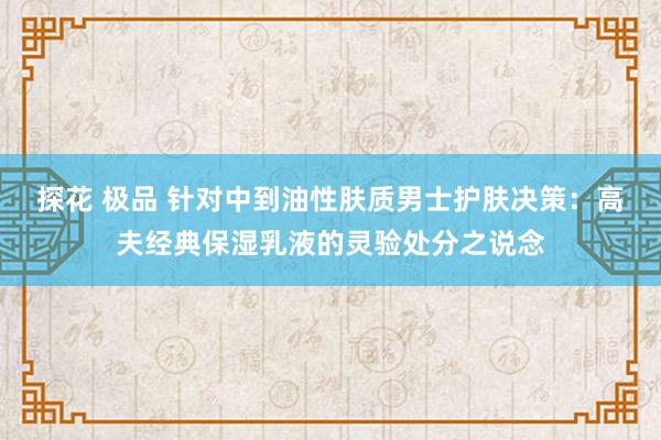 探花 极品 针对中到油性肤质男士护肤决策：高夫经典保湿乳液的灵验处分之说念