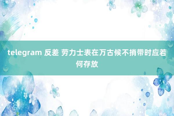 telegram 反差 劳力士表在万古候不捎带时应若何存放