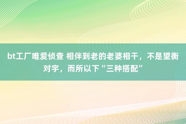 bt工厂唯爱侦查 相伴到老的老婆相干，不是望衡对宇，而所以下“三种搭配”