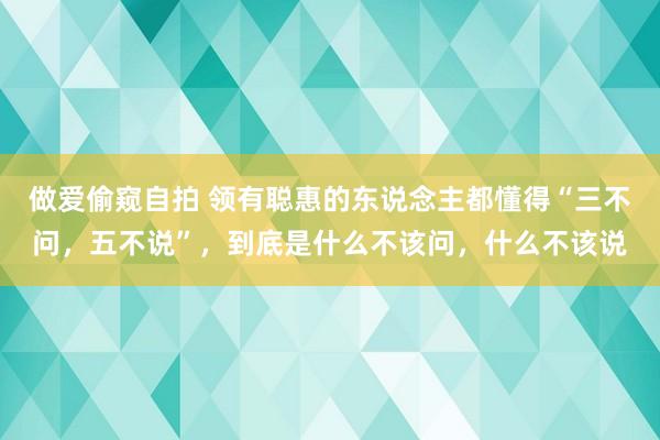 做爱偷窥自拍 领有聪惠的东说念主都懂得“三不问，五不说”，到底是什么不该问，什么不该说