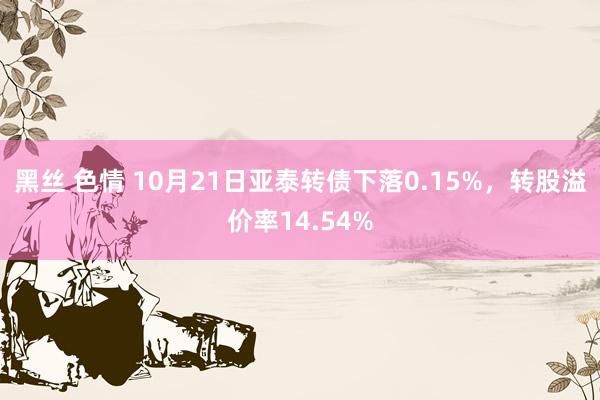 黑丝 色情 10月21日亚泰转债下落0.15%，转股溢价率14.54%