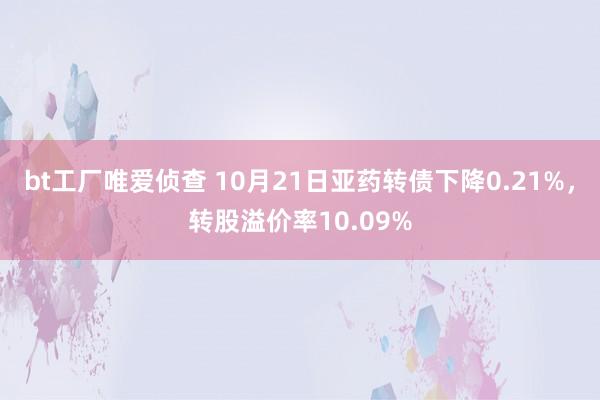 bt工厂唯爱侦查 10月21日亚药转债下降0.21%，转股溢价率10.09%