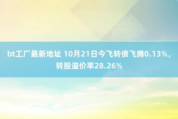 bt工厂最新地址 10月21日今飞转债飞腾0.13%，转股溢价率28.26%