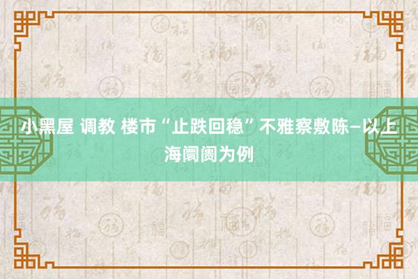 小黑屋 调教 楼市“止跌回稳”不雅察敷陈—以上海阛阓为例