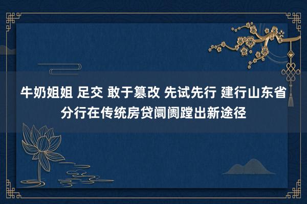 牛奶姐姐 足交 敢于篡改 先试先行 建行山东省分行在传统房贷阛阓蹚出新途径