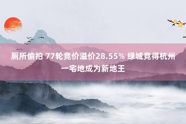 厕所偷拍 77轮竞价溢价28.55% 绿城竞得杭州一宅地成为新地王