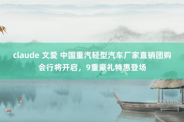 claude 文爱 中国重汽轻型汽车厂家直销团购会行将开启，9重豪礼特惠登场