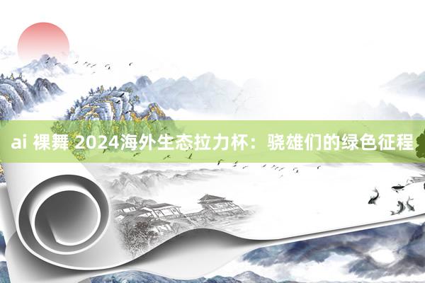 ai 裸舞 2024海外生态拉力杯：骁雄们的绿色征程