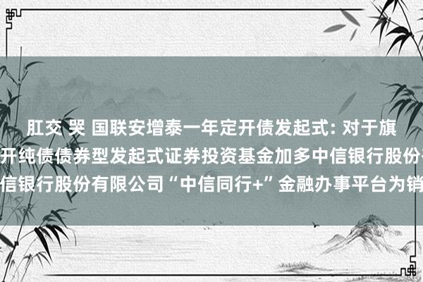 肛交 哭 国联安增泰一年定开债发起式: 对于旗下国联安增泰一年按期绽开纯债债券型发起式证券投资基金加多中信银行股份有限公司“中信同行+”金融办事平台为销售机构的公告