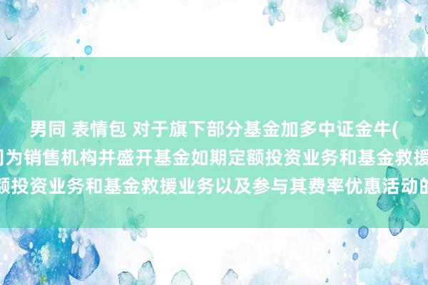 男同 表情包 对于旗下部分基金加多中证金牛(北京)基金销售有限公司为销售机构并盛开基金如期定额投资业务和基金救援业务以及参与其费率优惠活动的公告