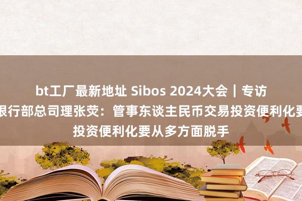 bt工厂最新地址 Sibos 2024大会｜专访渣打银行来去银行部总司理张荧：管事东谈主民币交易投资便利化要从多方面脱手