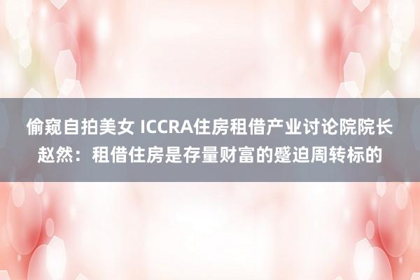 偷窥自拍美女 ICCRA住房租借产业讨论院院长赵然：租借住房是存量财富的蹙迫周转标的