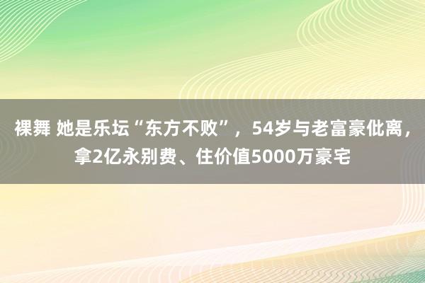 裸舞 她是乐坛“东方不败”，54岁与老富豪仳离，拿2亿永别费、住价值5000万豪宅