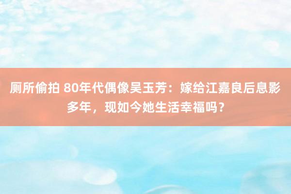 厕所偷拍 80年代偶像吴玉芳：嫁给江嘉良后息影多年，现如今她生活幸福吗？