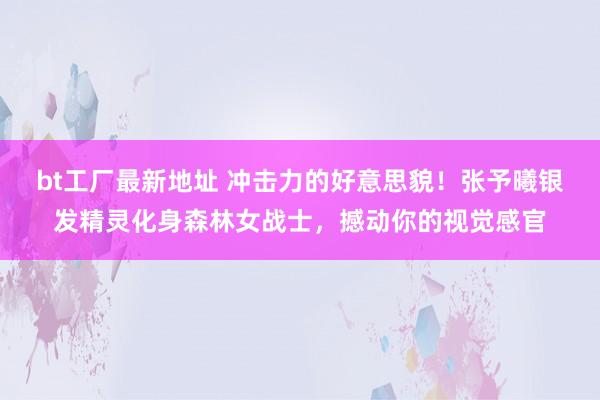 bt工厂最新地址 冲击力的好意思貌！张予曦银发精灵化身森林女战士，撼动你的视觉感官