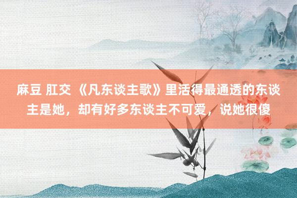 麻豆 肛交 《凡东谈主歌》里活得最通透的东谈主是她，却有好多东谈主不可爱，说她很傻