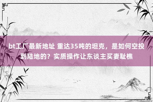 bt工厂最新地址 重达35吨的坦克，是如何空投到陆地的？实质操作让东谈主买妻耻樵