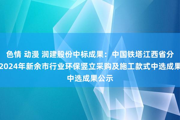 色情 动漫 润建股份中标成果：中国铁塔江西省分公司2024年新余市行业环保竖立采购及施工款式中选成果公示