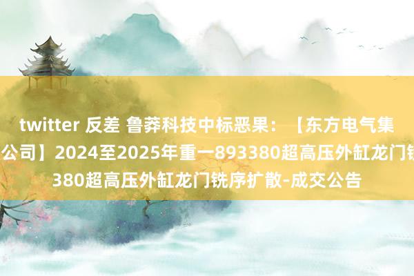 twitter 反差 鲁莽科技中标恶果：【东方电气集团东方汽轮机有限公司】2024至2025年重一893380超高压外缸龙门铣序扩散-成交公告