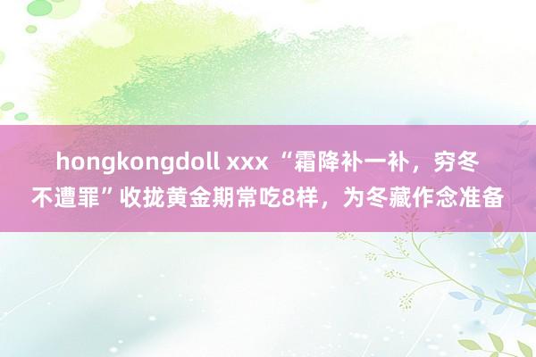 hongkongdoll xxx “霜降补一补，穷冬不遭罪”收拢黄金期常吃8样，为冬藏作念准备