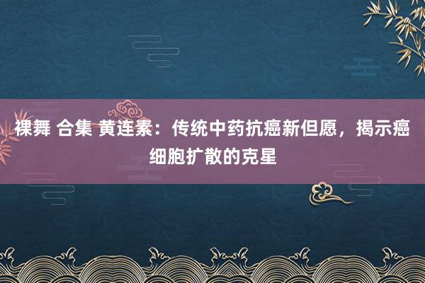 裸舞 合集 黄连素：传统中药抗癌新但愿，揭示癌细胞扩散的克星