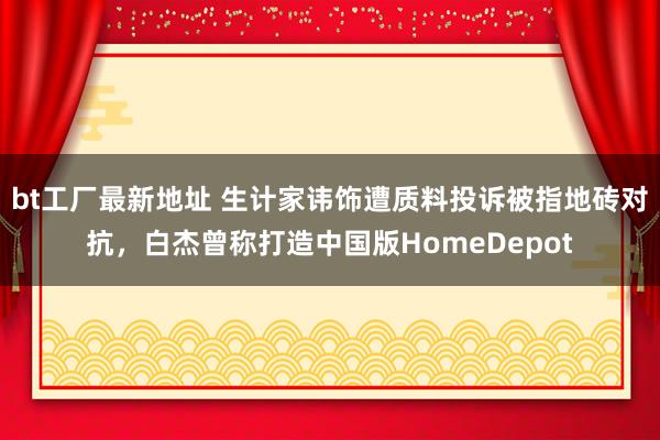 bt工厂最新地址 生计家讳饰遭质料投诉被指地砖对抗，白杰曾称打造中国版HomeDepot