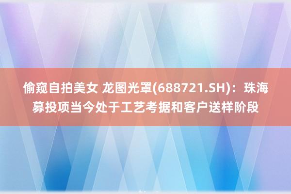 偷窥自拍美女 龙图光罩(688721.SH)：珠海募投项当今处于工艺考据和客户送样阶段