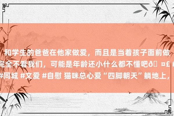 和学生的爸爸在他家做爱，而且是当着孩子面前做爱，太刺激了，孩子完全不看我们，可能是年龄还小什么都不懂吧🤣 #同城 #文爱 #自慰 猫咪总心爱“四脚朝天”躺地上，底本是示意了这些含义！