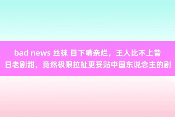 bad news 丝袜 目下嘴亲烂，王人比不上昔日老剧甜，竟然极限拉扯更妥贴中国东说念主的剧