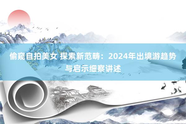 偷窥自拍美女 探索新范畴：2024年出境游趋势与启示细察讲述