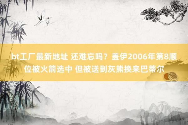 bt工厂最新地址 还难忘吗？盖伊2006年第8顺位被火箭选中 但被送到灰熊换来巴蒂尔