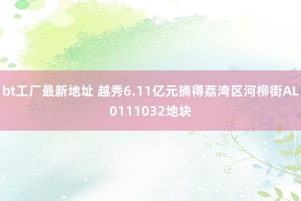 bt工厂最新地址 越秀6.11亿元摘得荔湾区河柳街AL0111032地块