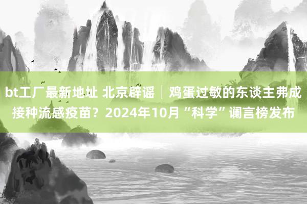 bt工厂最新地址 北京辟谣│鸡蛋过敏的东谈主弗成接种流感疫苗？2024年10月“科学”谰言榜发布