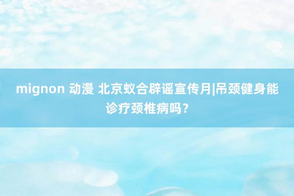 mignon 动漫 北京蚁合辟谣宣传月|吊颈健身能诊疗颈椎病吗？