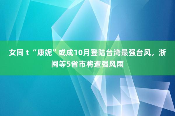 女同 t “康妮”或成10月登陆台湾最强台风，浙闽等5省市将遭强风雨