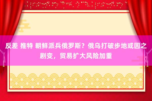 反差 推特 朝鲜派兵俄罗斯？俄乌打破步地或因之剧变，贸易扩大风险加重