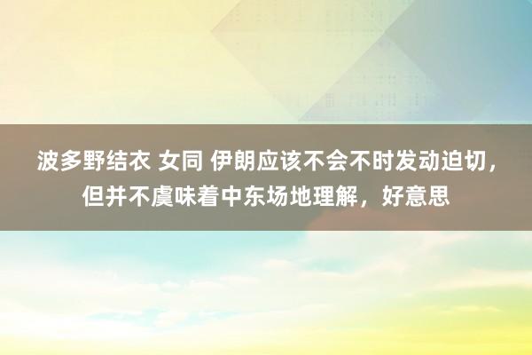 波多野结衣 女同 伊朗应该不会不时发动迫切，但并不虞味着中东场地理解，好意思